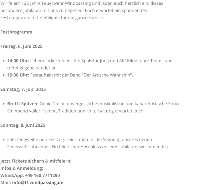 Wir feiern 125 Jahre Feuerwehr Windpassing und laden euch herzlich ein, dieses  besondere Jubiläum mit uns zu begehen! Euch erwartet ein spannendes  Festprogramm mit Highlights für die ganze Familie.  Festprogramm  Freitag, 6. Juni 2025  •	14:00 Uhr: Lebendkickertunier – Ein Spaß für Jung und Alt! Bildet eure Teams und tretet gegeneinander an. •	19:00 Uhr: Festauftakt mit der Band "Der Artische Wahnsinn". Samstag, 7. Juni 2025  •	Brettl-Spitzen: Genießt eine unvergessliche musikalische und kabarettistische Show. Ein Abend voller Humor, Tradition und Unterhaltung erwartet euch.  Sonntag, 8. Juni 2025  •	Fahrzeugweihe und Festzug: Feiert mit uns die Segnung unseres neuen Feuerwehrfahrzeugs. Ein feierlicher Abschluss unseres Jubiläumswochenendes.  Jetzt Tickets sichern & mitfeiern! Infos & Anmeldung: WhatsApp: +49 160 7711290 Mail: info@ff-windpassing.de